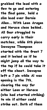 Text Box: grabbed the lead with a few to go and entering the final game, held a slim lead over Bernie Allen.. With Leon Aragon and Horace close behind. All four struggled to carry early in their matches, while 6th place Dewayne Thompson started with the front 7 and it looked as if he might jump all the way to the top if he could take it off the sheet. Dewayne left a 7 pin while Al was opening in the 7th, clearing the way for either Leon or Horace (who had started striking) to win if either could strike out. Both of them 