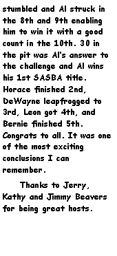 Text Box: stumbled and Al struck in the 8th and 9th enabling him to win it with a good count in the 10th. 30 in the pit was Als answer to the challenge and Al wins his 1st SASBA title. Horace finished 2nd, DeWayne leapfrogged to 3rd, Leon got 4th, and Bernie finished 5th. Congrats to all. It was one of the most exciting conclusions I can remember.     Thanks to Jerry, Kathy and Jimmy Beavers for being great hosts.      