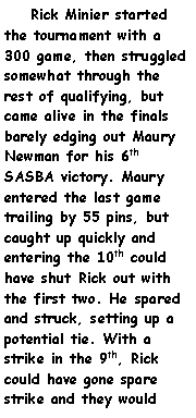 Text Box:     Rick Minier started  the tournament with a 300 game, then struggled somewhat through the rest of qualifying, but came alive in the finals barely edging out Maury Newman for his 6th SASBA victory. Maury entered the last game trailing by 55 pins, but caught up quickly and entering the 10th could have shut Rick out with the first two. He spared and struck, setting up a potential tie. With a strike in the 9th, Rick could have gone spare strike and they would 