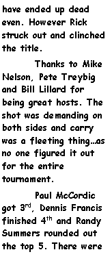 Text Box: have ended up dead even. However Rick struck out and clinched the title.	Thanks to Mike Nelson, Pete Treybig and Bill Lillard for being great hosts. The shot was demanding on both sides and carry was a fleeting thingas no one figured it out for the entire tournament.	Paul McCordic got 3rd, Dennis Francis finished 4th and Randy Summers rounded out the top 5. There were 