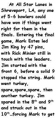 Text Box:     At All Star Lanes in Shreveport, LA, any one of 5-6 bowlers could have won if things went right for them in the finals. Entering the final game, Mark Estes led Jim King by 47 pins, with Rick Minier still in touch with the leaders. Jim started with the front 6, before a solid 9 stopped the string. Mark went turkey, spare,spare,spare, then another turkey. Jim spared in the 8th and 9th and struck out in the 10thforcing Mark to get 
