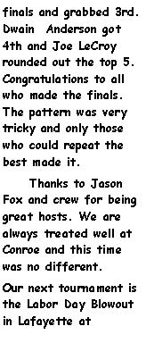 Text Box: finals and grabbed 3rd. Dwain  Anderson got 4th and Joe LeCroy rounded out the top 5. Congratulations to all who made the finals. The pattern was very tricky and only those who could repeat the best made it.     Thanks to Jason Fox and crew for being great hosts. We are always treated well at Conroe and this time was no different.Our next tournament is the Labor Day Blowout in Lafayette at 