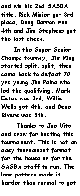 Text Box: and win his 2nd SASBA title. Rick Minier got 3rd place, Doug Barron won 4th and Jim Stephens got the last check.     In the Super Senior Champs tourney, Jim King started split, split, then came back to defeat 70 yrs young Jim Paine who led the qualifying. Mark Estes was 3rd, Willie Wells got 4th, and Gene Rivers was 5th.      Thanks to Joe Vito and crew for hosting this tournament. This is not an easy tournament format for the house or for the SASBA staff to run. The lane pattern made it harder than normal to get 