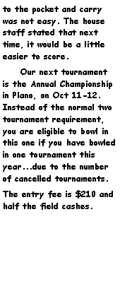 Text Box: to the pocket and carry was not easy. The house staff stated that next time, it would be a little easier to score.     Our next tournament is the Annual Championship in Plano, on Oct 11-12. Instead of the normal two tournament requirement, you are eligible to bowl in this one if you have bowled in one tournament this year...due to the number of cancelled tournaments.The entry fee is $210 and half the field cashes.