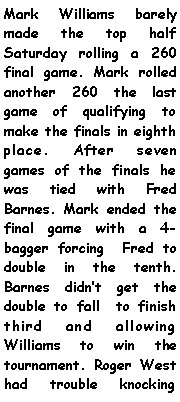 Text Box: Mark Williams barely made the top half Saturday rolling a 260 final game. Mark rolled another 260 the last game of qualifying to make the finals in eighth place. After seven games of the finals he was tied with Fred Barnes. Mark ended the final game with a 4-bagger forcing  Fred to double in the tenth. Barnes didnt get the double to fall  to finish third and allowing Williams to win the tournament. Roger West had trouble knocking 