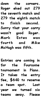 Text Box: down the corners. Roger eked out 279 the seventh match and 279 the eighth match to finish second. Sorry that your carry wasnt good Roger. Mark Estes was fourth and Mike McHugh was fifth. Entries are coming in for the Foursome tournament in Plano. It takes the entry fee, $640 to reserve a team spot.  Last year we turned six teams away. Please 