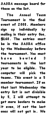 Text Box: SASBA message board for those on the list.    The Annual Team Tournament is the final event of 2008. Members sign up individually by mailing in their entry fee, $160. The entries must be in the SASBA office by the Wednesday before the tournament. You must have bowled 3 tournaments in the last year to be eligible. The computer will pick the teams. This event is a 5 member tournament. If on that last Wednesday the entry list is not divisible by 5, I will attempt to get more bowlers to make it even, if not the last ones will not get in. We 