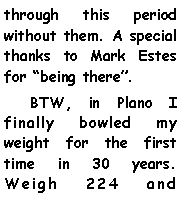 Text Box: through this period without them. A special thanks to Mark Estes for being there.    BTW, in Plano I finally bowled my weight for the first time in 30 years. Weigh 224 and 