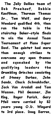 Text Box:   The Jelly Bellies team of Bob Freehauf, Robbie Kauffman, Thurman Thomas Sr., Tom Wolf, and Gary Woodard qualified 4th, then ran the table in the stairstep Baker-style finals to win the Annual Team Tournament at Plano Super Bowl. The quintet had more than enough strikes to overcome any open frames and squeaked by the qualifying leaders the Grumbling Grinches consisting of Stoney Burkes, John Sands, Chuck Schwakhofer, Jack Van Arsdall and Tam Wasson. Phil Gessner, Jim King, Roger Parish, Gary Pfeil were carried by 82 years young O.D. Wingard to 3rd place. Doug Barron, 
