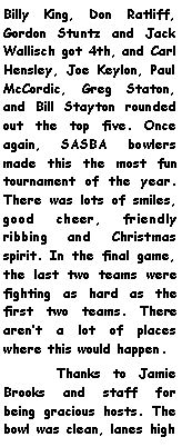 Text Box: Billy King, Don Ratliff, Gordon Stuntz and Jack Wallisch got 4th, and Carl Hensley, Joe Keylon, Paul McCordic, Greg Staton, and Bill Stayton rounded out the top five. Once again, SASBA bowlers made this the most fun tournament of the year. There was lots of smiles, good cheer, friendly ribbing and Christmas spirit. In the final game, the last two teams were fighting as hard as the first two teams. There arent a lot of places where this would happen.  	Thanks to Jamie Brooks and staff for being gracious hosts. The bowl was clean, lanes high 