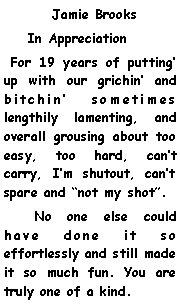 Text Box:      	Jamie Brooks    In Appreciation For 19 years of putting up with our grichin and bitchin sometimes lengthily lamenting, and overall grousing about too easy, too hard, cant carry, Im shutout, cant spare and not my shot.      No one else could have done it so effortlessly and still made it so much fun. You are truly one of a kind. 
