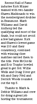 Text Box:      Recent Hall of Fame inductee Rick Minier teamed with two-hander Shawn Maldonado to win the member/guest doubles in Beaumont. Mark Williams and David Anthony led the qualifying and most of the finals, but could not avoid a few bad games. Rick and Shawns lowest game was 210 and their consistency, combined with winning close matches carried them to the title. Pete McCordic and Eric Traylor bowled great to get 3rd. Willie Wells and Craig Diver got 4th and Gary Pfeil and Derrick Woods rounded out the top 5.     Thanks to Mark & Debbie Williams and crew for doing a great job hosting the tournament. 