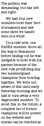 Text Box: The pattern was demanding, but fair left and right.      We had four new members bowl their first tournament and saw some faces we hand's seen in a while.     On a side note, one SASBA member drove all the way to Beaumont before finding out he was ineligible to bowl with his partner because of the new rule prohibiting any two member/guest champions from bowling together. We were not aware of this until early Saturday morning and we had to turn away a very disgruntled member. To avoid this in the future, a complete list of former champions will be posted on the website and entries can be checked as 