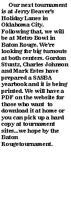 Text Box:      Our next tournament is at Jerry Beavers Holiday Lanes in Oklahoma City. Following that, we will be at Metro Bowl in Baton Rouge. Were looking for big turnouts at both centers. Gordon Stuntz, Charles Johnson and Mark Estes have prepared a SASBA yearbook and it is being printed. We will have a PDF on the website for those who want  to download it at home or you can pick up a hard copy at tournament sites...we hope by the Baton Rougetournament.		                