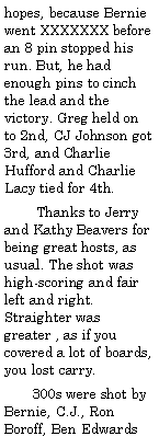 Text Box: hopes, because Bernie went XXXXXXX before an 8 pin stopped his run. But, he had enough pins to cinch the lead and the victory. Greg held on to 2nd, CJ Johnson got 3rd, and Charlie Hufford and Charlie Lacy tied for 4th.        Thanks to Jerry and Kathy Beavers for being great hosts, as usual. The shot was high-scoring and fair left and right. Straighter was greater , as if you covered a lot of boards, you lost carry.       300s were shot by Bernie, C.J., Ron Boroff, Ben Edwards 