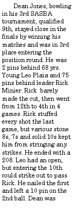 Text Box:        Dean Jones, bowling in his 3rd SASBA tournament, qualified  9th, stayed close in the finals by winning his matches and was in 3rd place entering the position round. He was 2 pins behind 68 yrs. Young Leo Plaia and 75 pins behind leader Rick Minier. Rick  barely made the cut, then went  from 12th to 4th in 4 games. Rick stuffed every shot the last game, but various stone 8s, 7s and solid 10s kept him from stringing any strikes. He ended with a 208. Leo had an open, but entering the 10th could strike out to pass Rick. He nailed the first and left a 10 pin on the 2nd ball. Dean was 