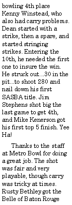 Text Box: bowling 4th place Kenny Winstead, who also had carry problems. Dean started with a strike, then a spare, and started stringing strikes. Entering the 10th, he needed the first one to insure the win. He struck out...30 in the pit...to shoot 280 and nail down his first SASBA title. Jim Stephens shot big the last game to get 4th, and Mike Kenerson got his first top 5 finish. Yee Ha!      Thanks to the staff at Metro Bowl for doing a great job. The shot was fair and very playable, though carry was tricky at times. Rusty Bethley got the Belle of Baton Rouge 