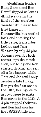 Text Box:        Qualifying leaders Rudy Garcia and Ron Boroff slipped as low as 4th place during the finals of the member/member doubles at Red Bird Lanes in Duncanville, but battled back and entering the title game, trailed Joe LeCroy and Tam Wasson by only 43 pins. An early open by both teams kept the match even, but Rudy and Ron started striking and ran off a five bagger, while Tam and Joe could only muster a late turkey. Ron got the first one in the 10th, forcing Joe to get two more to make Ron strike in the 11th. A 4 pin stopped their run and Ron had won his first SASBA title and 