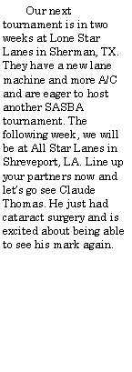 Text Box:         Our next tournament is in two weeks at Lone Star Lanes in Sherman, TX.  They have a new lane machine and more A/C and are eager to host another SASBA tournament. The following week, we will be at All Star Lanes in Shreveport, LA. Line up your partners now and lets go see Claude Thomas. He just had cataract surgery and is excited about being able to see his mark again.