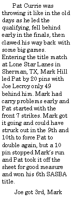 Text Box:        Pat Currie was throwing it like in the old days as he led the qualifying, fell behind early in the finals, then clawed his way back with some big games. Entering the title match at Lone Star Lanes in Sherman, TX, Mark Hill led Pat by 20 pins with Joe Lecroy only 49 behind him. Mark had carry problems early and Pat started with the front 7 strikes. Mark got it going and could have struck out in the 9th and 10th to force Pat to double again, but a 10 pin stopped Marks run and Pat took it off the sheet for good measure and won his 6th SASBA title.        Joe got 3rd, Mark 