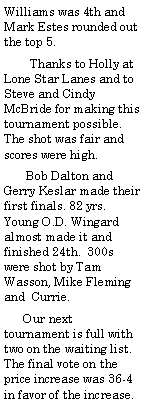 Text Box: Williams was 4th and Mark Estes rounded out the top 5.         Thanks to Holly at Lone Star Lanes and to Steve and Cindy McBride for making this tournament possible. The shot was fair and scores were high.       Bob Dalton and Gerry Keslar made their first finals. 82 yrs. Young O.D. Wingard almost made it and finished 24th.  300s were shot by Tam Wasson, Mike Fleming and  Currie.      Our next tournament is full with two on the waiting list. The final vote on the price increase was 36-4 in favor of the increase. 