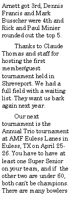Text Box: Arnett got 3rd, Dennis Francis and Mark Busscher were 4th and Rick and Paul Minier rounded out the top 5.        Thanks to Claude Thomas and staff for hosting the first member/guest tournament held in Shreveport. We had a full field with a waiting list. They want us back again next year.        Our next tournament is the Annual Trio tournament at AMF Euless Lanes in Euless, TX on April 25-26. You have to have at least one Super Senior on your team, and if  the other two are under 60, both cant be champions. There are many bowlers 