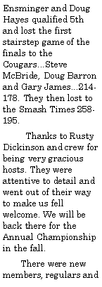 Text Box: Ensminger and Doug Hayes qualified 5th and lost the first stairstep game of the finals to the Cougars...Steve McBride, Doug Barron and Gary James...214-178. They then lost to the Smash Times 258-195.         Thanks to Rusty Dickinson and crew for being very gracious hosts. They were attentive to detail and went out of their way to make us fell welcome. We will be back there for the Annual Championship in the fall.        There were new members, regulars and 