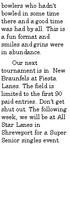 Text Box: bowlers who hadnt bowled in some time there and a good time was had by all. This is a fun format and smiles and grins were in abundance.      Our next tournament is in  New Braunfels at Fiesta Lanes. The field is limited to the first 90 paid entries. Dont get shut out. The following week, we will be at All Star Lanes in Shreveport for a Super Senior singles event.  