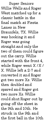 Text Box:         Super Seniors Willie Wells and Roger West matched up for a classic battle in the final match at Fiesta Lanes in New Braunfels, TX. Willie was hooking it and Roger was going straight and only the two of them could figure out the carry. Willie started with the front 4, while Roger went X / X / X. Willie left a 2-7 and converted it and Roger got two more Xs. Willie then doubled and spared and Roger got two more Xs. Willie could shut Roger out by going off the sheet in the 9th and 10th. He struck in the 9th and the first ball in the 10th 