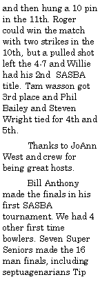 Text Box: and then hung a 10 pin in the 11th. Roger could win the match with two strikes in the 10th, but a pulled shot left the 4-7 and Willie had his 2nd  SASBA title. Tam wasson got 3rd place and Phil Bailey and Steven Wright tied for 4th and 5th.          Thanks to JoAnn West and crew for being great hosts.          Bill Anthony made the finals in his first SASBA tournament. We had 4 other first time bowlers. Seven Super Seniors made the 16 man finals, including septuagenarians Tip 