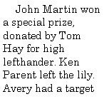 Text Box:       John Martin won a special prize, donated by Tom Hay for high lefthander. Ken Parent left the lily. Avery had a target 