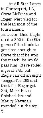 Text Box:         At All Star Lanes in Shreveport, LA, Steve McBride and Roger West vied for the lead most of the tournament. However, Dale Eagle used a 300 in the 5th game of the finals to get close enough to Steve that if he won the match, he would pass him. Steve rolled a great 245, but Eagle ran off an eight-bagger for 269 and the title. Roger got 3rd, Mark Estes finished 4th and Maury Newman rounded out the top 5.