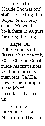 Text Box:       Thanks to Claude Thomas and staff for hosting this Super Senior only event. We will be back there in August for a regular singles.       Eagle, Bill Gillane and Matt Stewart had the only 300s. Clayton Couch made his first finals. We had more new members. SASBA bowlers are doing a great job of recruiting. Keep it up!        Our next tournament is at Millennium Bowl in  