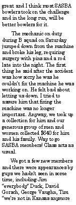 Text Box: great and I think most SASBA bowlers took on the challenge and in the long run, will be better bowlers for it.       The mechanic on duty during B squad on Saturday jumped down from the machine and broke his leg, requiring surgery with pins and a rod late into the night. The first thing he said after the accident was how sorry he was he couldnt fix the machine he was working on. He felt bad about letting us down. I tried to assure him that fixing the machine was no longer important. Anyway, we took up a collection for him and our generous group of men and women collected $640 for him and his family. Way to go SASBA members! Class acts as usual.      We got a few new members and there were appearances by guys we hadnt seen in some time, including Jim everybody Duck, David Gorsch, George Vaughn, Tim were not in Kansas anymore 