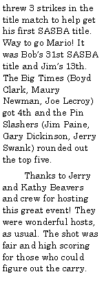 Text Box: threw 3 strikes in the title match to help get his first SASBA title. Way to go Mario! It was Bobs 31st SASBA title and Jims 13th. The Big Times (Boyd Clark, Maury Newman, Joe Lecroy) got 4th and the Pin Slashers (Jim Paine, Gary Dickinson, Jerry Swank) rounded out the top five.        Thanks to Jerry and Kathy Beavers and crew for hosting this great event! They were wonderful hosts, as usual. The shot was fair and high scoring for those who could figure out the carry.