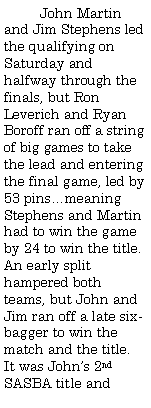 Text Box:          John Martin and Jim Stephens led the qualifying on Saturday and halfway through the finals, but Ron Leverich and Ryan Boroff ran off a string of big games to take the lead and entering the final game, led by 53 pinsmeaning Stephens and Martin had to win the game by 24 to win the title. An early split hampered both teams, but John and Jim ran off a late six-bagger to win the match and the title. It was Johns 2nd SASBA title and 