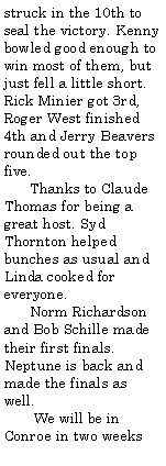Text Box: struck in the 10th to seal the victory. Kenny bowled good enough to win most of them, but just fell a little short. Rick Minier got 3rd, Roger West finished 4th and Jerry Beavers rounded out the top five.      Thanks to Claude Thomas for being a great host. Syd Thornton helped bunches as usual and Linda cooked for everyone.      Norm Richardson and Bob Schille made their first finals. Neptune is back and made the finals as well.       We will be in Conroe in two weeks 