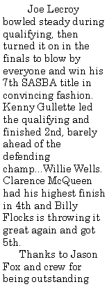 Text Box:          Joe Lecroy bowled steady during qualifying, then turned it on in the finals to blow by everyone and win his 7th SASBA title in convincing fashion. Kenny Gullette led the qualifying and finished 2nd, barely ahead of the defending champ...Willie Wells. Clarence McQueen had his highest finish in 4th and Billy Flocks is throwing it great again and got 5th.      Thanks to Jason Fox and crew for being outstanding 