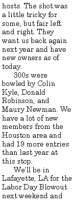 Text Box: hosts. The shot was a little tricky for some, but fair left and right. They want us back again next year and have new owners as of today.      300s were bowled by Colin Kyle, Donald Robinson, and Maury Newman. We have a lot of new members from the Houston area and had 19 more entries than last year at this stop.      Well be in Lafayette, LA for the Labor Day Blowout next weekend and 