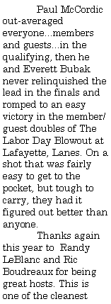 Text Box:                 Paul McCordic out-averaged everyone...members and guests...in the qualifying, then he and Everett Bubak never relinquished the lead in the finals and romped to an easy victory in the member/guest doubles of The Labor Day Blowout at Lafayette, Lanes. On a shot that was fairly easy to get to the pocket, but tough to carry, they had it figured out better than anyone.	Thanks again this year to  Randy LeBlanc and Ric Boudreaux for being great hosts. This is one of the cleanest 