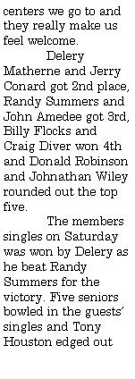 Text Box: centers we go to and they really make us feel welcome. 	Delery Matherne and Jerry Conard got 2nd place, Randy Summers and John Amedee got 3rd, Billy Flocks and Craig Diver won 4th and Donald Robinson and Johnathan Wiley rounded out the top five.	The members singles on Saturday was won by Delery as he beat Randy Summers for the victory. Five seniors bowled in the guests singles and Tony Houston edged out 