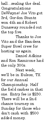 Text Box: ball...sealing the deal. Congratulations DeWayne! Joe Vito got 3rd, Gordon Stuntz won 4th and Robert Dunaway rounded out the top five.	Thanks to Joe Vito and the Bandera Super Bowl crew for hosting us again.	Daniel Adkins and Ron Ramicone had the only 300s.	Next week, well be in Euless, TX for our Annual Championship. Half the field cashes in that one. Entry fee is $230. There will be a 2nd chance tourney on Sunday for those who dont cash with $500 added money.