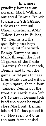 Text Box:                 In a more grueling format than normal, Mark Williams outlasted Dennis Francis to gain his 7th SASBA title at the Annual Championship at AMF Euless Lanes in Euless, TX. Dennis led the qualifying and kept trading 1st place with Randy Summers  and Mark through the first 11 games of the finals. Entering the title match, Dennis had to win the game by 32 pins to pass him. Mark started with a 10-pin spare, then a four-bagger. Dennis got the front six. Mark  then left a 7-10 and if Dennis took it off the sheet he would close Mark out. Dennis left a 4-7-9, but picked it up. However,  a 4-6 in the next frame ended 