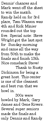 Text Box: Dennis chances and Mark went off the sheet to win the match. Randy held on for 3rd place, Tam Wasson was 4th and Rick Minier rounded out the top five. Special note: Steve Wright got the last spot for  Sunday morning and came all the way from 50th to make the finals and finish 13th. Nice comeback Steve!	Thank to Rusty Dickinson for being a great host. This center is one of the cleanest and best run that we bowl in.	300s were bowled by Mark, Gary James and Gene Rivers. Several super seniors made the finals and only Dennis and Randy 