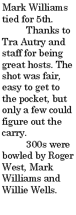 Text Box: Mark Williams tied for 5th.	Thanks to Tra Autry and staff for being great hosts. The shot was fair, easy to get to the pocket, but only a few could figure out the carry. 	300s were bowled by Roger West, Mark Williams and Willie Wells.