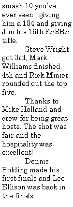 Text Box: smash 10 youve ever seen...giving him a 184 and giving Jim his 16th SASBA title.	Steve Wright got 3rd, Mark Williams finished 4th and Rick Minier rounded out the top five.	Thanks to Mike Holland and crew for being great hosts. The shot was fair and the hospitality was excellent!	Dennis Bolding made his first finals and Lee Ellison was back in the finals 