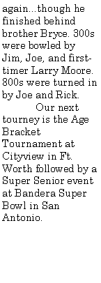 Text Box: again...though he finished behind brother Bryce. 300s were bowled by Jim, Joe, and first-timer Larry Moore. 800s were turned in by Joe and Rick.	Our next tourney is the Age Bracket Tournament at Cityview in Ft. Worth followed by a Super Senior event at Bandera Super Bowl in San Antonio.	