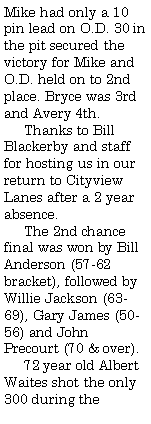 Text Box: Mike had only a 10 pin lead on O.D. 30 in the pit secured the victory for Mike and O.D. held on to 2nd place. Bryce was 3rd and Avery 4th.      Thanks to Bill Blackerby and staff for hosting us in our return to Cityview Lanes after a 2 year absence.     The 2nd chance final was won by Bill Anderson (57-62 bracket), followed by Willie Jackson (63-69), Gary James (50-56) and John Precourt (70 & over).      72 year old Albert Waites shot the only 300 during the 