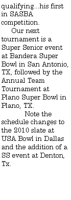 Text Box: qualifying...his first in SASBA competition.     Our next tournament is a Super Senior event at Bandera Super Bowl in San Antonio, TX, followed by the Annual Team Tournament at Plano Super Bowl in Plano, TX.	Note the schedule changes to the 2010 slate at USA Bowl in Dallas and the addition of a SS event at Denton, Tx. 	