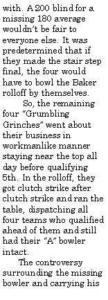 Text Box: with. A 200 blind for a missing 180 average wouldnt be fair to everyone else. It was predetermined that if they made the stair step final, the four would have to bowl the Baker rolloff by themselves.         So, the remaining four Grumbling Grinches went about their business in workmanlike manner staying near the top all day before qualifying 5th. In the rolloff, they  got clutch strike after clutch strike and ran the table, dispatching all four teams who qualified ahead of them and still had their A bowler intact.      The controversy surrounding the missing bowler and carrying his 